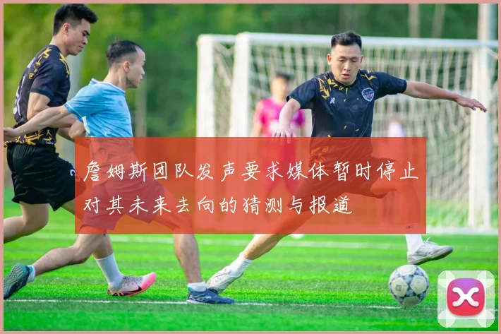 詹姆斯团队发声要求媒体暂时停止对其未来去向的猜测与报道