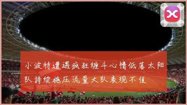 小波特遭遇疯狂缠斗心情低落太阳队持续施压流量大队表现不佳