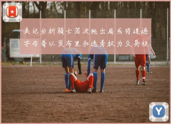 美记分析骑士若次轮出局或将追逐字母哥以莫布里和选秀权为交易核心