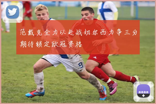 范戴克全力以赴战切尔西力争三分期待锁定欧冠资格