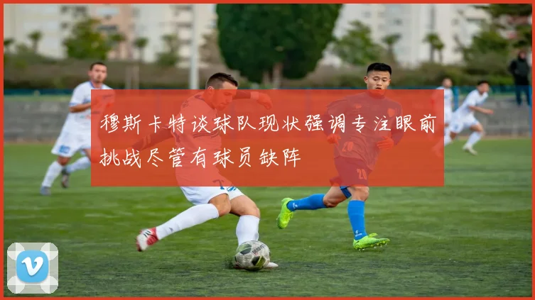 穆斯卡特谈球队现状强调专注眼前挑战尽管有球员缺阵