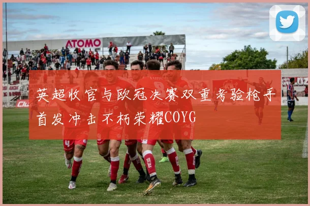 英超收官与欧冠决赛双重考验枪手首发冲击不朽荣耀COYG