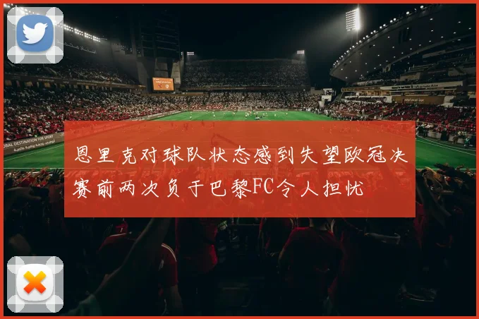 恩里克对球队状态感到失望欧冠决赛前两次负于巴黎FC令人担忧