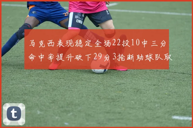 马克西表现稳定全场22投10中三分命中率提升砍下29分3抢断助球队取胜