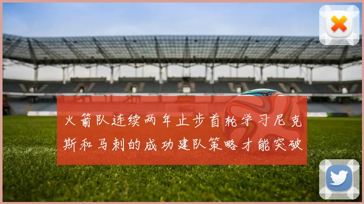 火箭队连续两年止步首轮学习尼克斯和马刺的成功建队策略才能突破瓶颈
