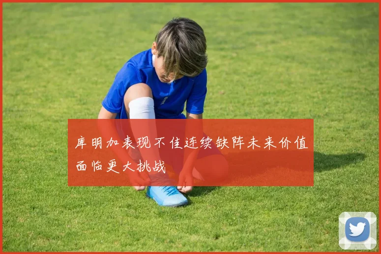 库明加表现不佳连续缺阵未来价值面临更大挑战