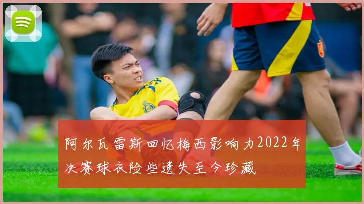 阿尔瓦雷斯回忆梅西影响力2022年决赛球衣险些遗失至今珍藏